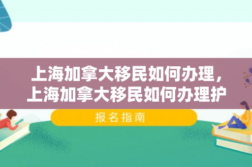 上海加拿大移民如何办理，上海加拿大移民如何办理护照