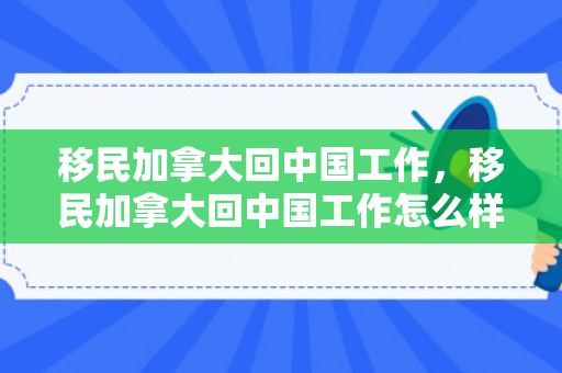 移民加拿大回中国工作，移民加拿大回中国工作怎么样