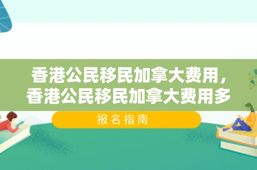 香港公民移民加拿大费用，香港公民移民加拿大费用多少