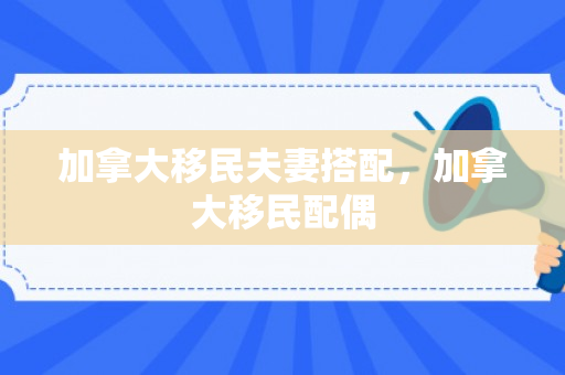 加拿大移民夫妻搭配，加拿大移民配偶
