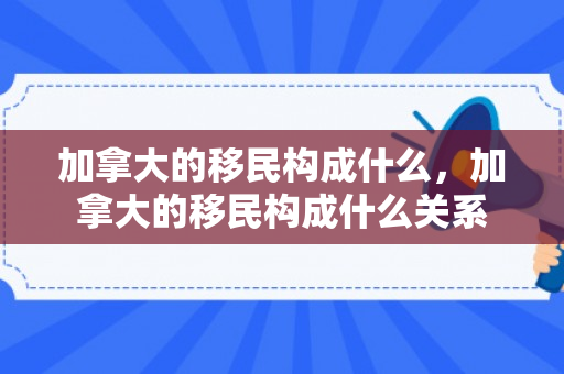 加拿大的移民构成什么，加拿大的移民构成什么关系