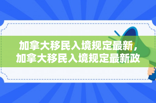 加拿大移民入境规定最新，加拿大移民入境规定最新政策