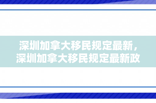 深圳加拿大移民规定最新，深圳加拿大移民规定最新政策
