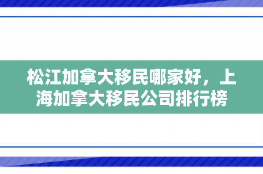 松江加拿大移民哪家好，上海加拿大移民公司排行榜