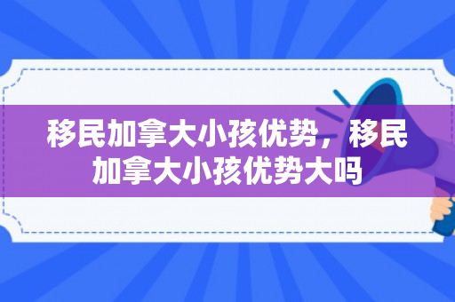 移民加拿大小孩优势，移民加拿大小孩优势大吗