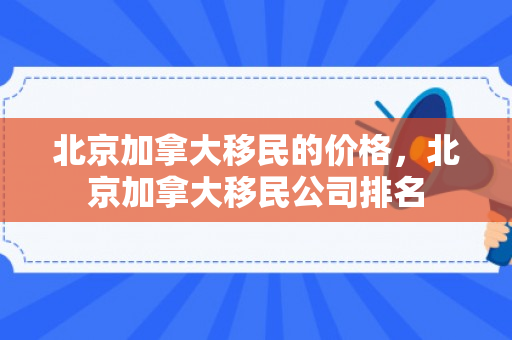 北京加拿大移民的价格，北京加拿大移民公司排名