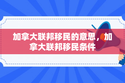 加拿大联邦移民的意思，加拿大联邦移民条件