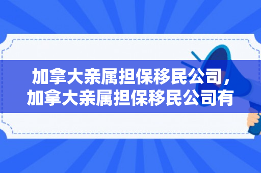 加拿大亲属担保移民公司，加拿大亲属担保移民公司有哪些