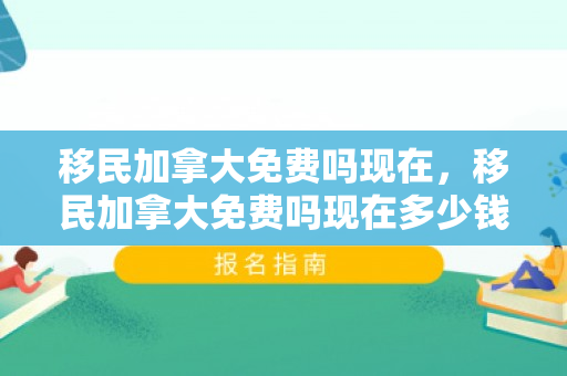 移民加拿大免费吗现在，移民加拿大免费吗现在多少钱