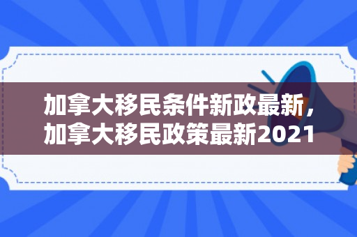 加拿大移民条件新政最新，加拿大移民政策最新2021