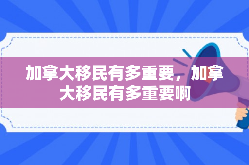 加拿大移民有多重要，加拿大移民有多重要啊