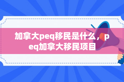 加拿大peq移民是什么，peq加拿大移民项目