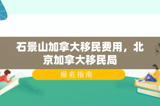 石景山加拿大移民费用，北京加拿大移民局
