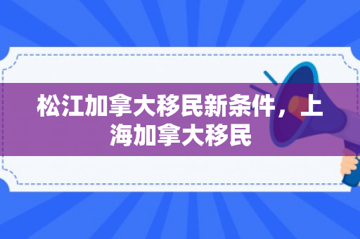 松江加拿大移民新条件，上海加拿大移民