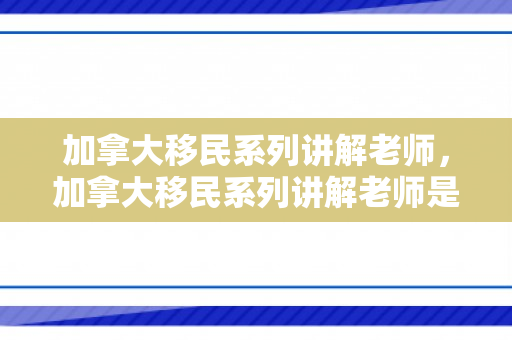 加拿大移民系列讲解老师，加拿大移民系列讲解老师是谁
