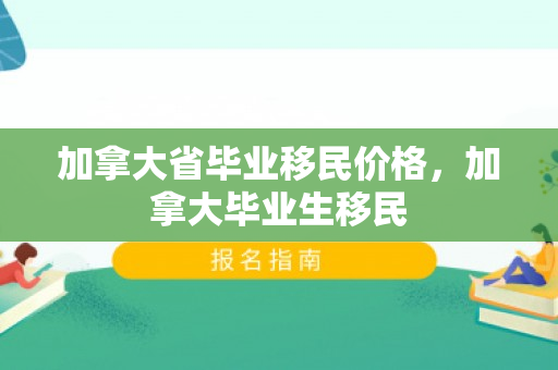 加拿大省毕业移民价格，加拿大毕业生移民