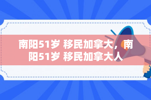南阳51岁 移民加拿大，南阳51岁 移民加拿大人