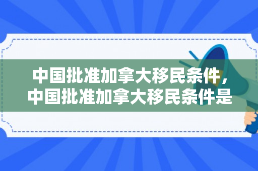 中国批准加拿大移民条件，中国批准加拿大移民条件是什么