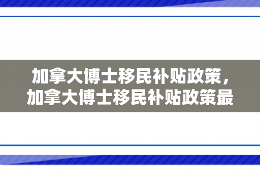 加拿大博士移民补贴政策，加拿大博士移民补贴政策最新