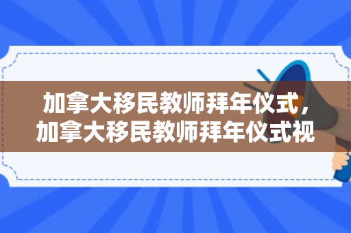 加拿大移民教师拜年仪式，加拿大移民教师拜年仪式视频