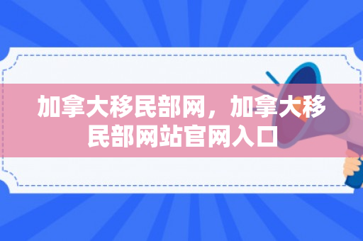 加拿大移民部网，加拿大移民部网站官网入口