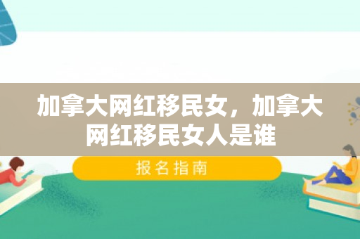 加拿大网红移民女，加拿大网红移民女人是谁