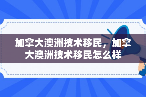 加拿大澳洲技术移民，加拿大澳洲技术移民怎么样