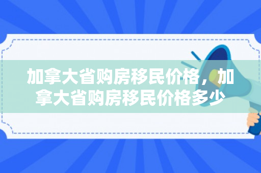 加拿大省购房移民价格，加拿大省购房移民价格多少