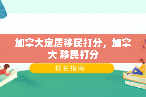 加拿大定居移民打分，加拿大 移民打分