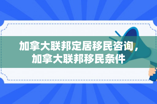加拿大联邦定居移民咨询，加拿大联邦移民条件