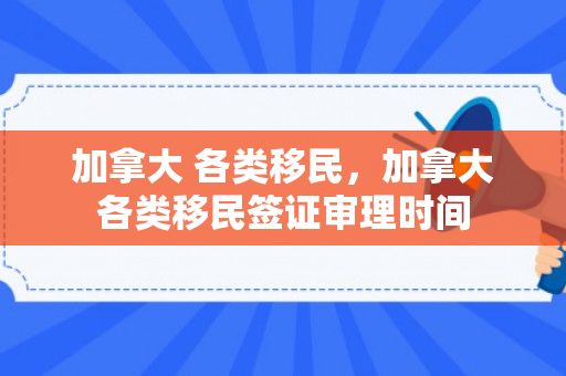 加拿大 各类移民，加拿大各类移民签证审理时间