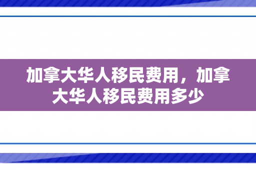 加拿大华人移民费用，加拿大华人移民费用多少