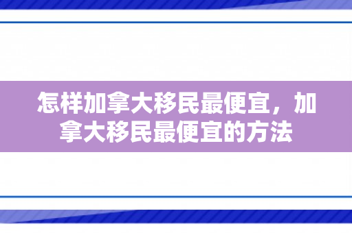 怎样加拿大移民最便宜，加拿大移民最便宜的方法