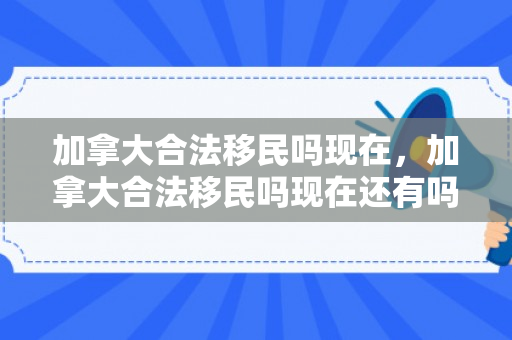 加拿大合法移民吗现在，加拿大合法移民吗现在还有吗