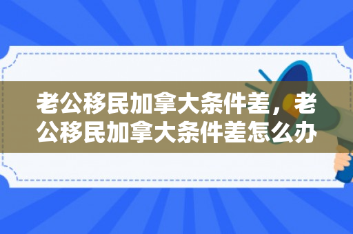 老公移民加拿大条件差，老公移民加拿大条件差怎么办