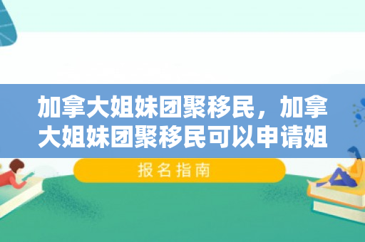 加拿大姐妹团聚移民，加拿大姐妹团聚移民可以申请姐妹吗