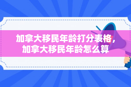加拿大移民年龄打分表格，加拿大移民年龄怎么算