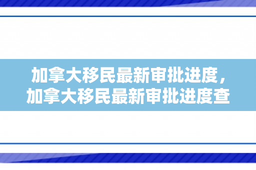 加拿大移民最新审批进度，加拿大移民最新审批进度查询