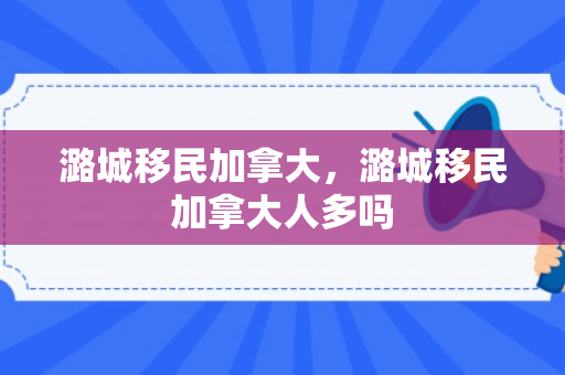 潞城移民加拿大，潞城移民加拿大人多吗