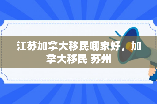 江苏加拿大移民哪家好，加拿大移民 苏州