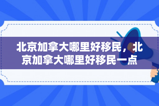 北京加拿大哪里好移民，北京加拿大哪里好移民一点