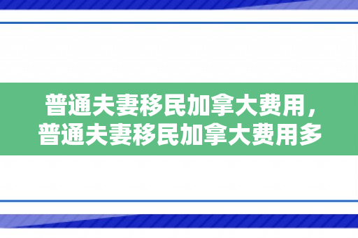 普通夫妻移民加拿大费用，普通夫妻移民加拿大费用多少