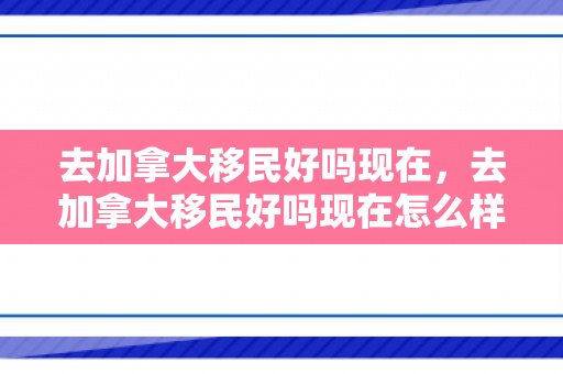 去加拿大移民好吗现在，去加拿大移民好吗现在怎么样