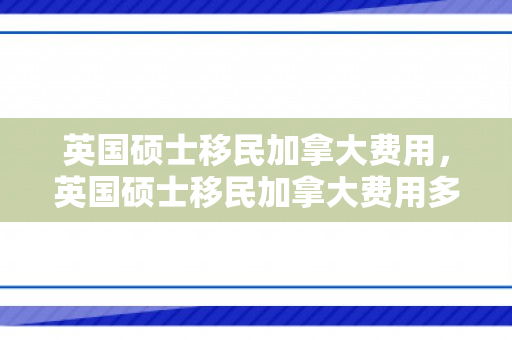 英国硕士移民加拿大费用，英国硕士移民加拿大费用多少