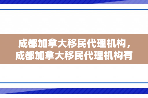 成都加拿大移民代理机构，成都加拿大移民代理机构有哪些