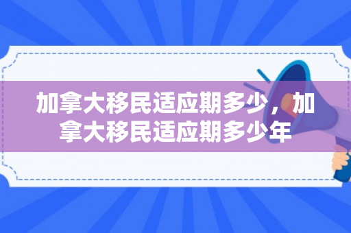加拿大移民适应期多少，加拿大移民适应期多少年