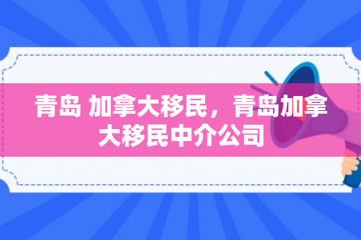 青岛 加拿大移民，青岛加拿大移民中介公司