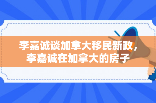 李嘉诚谈加拿大移民新政，李嘉诚在加拿大的房子