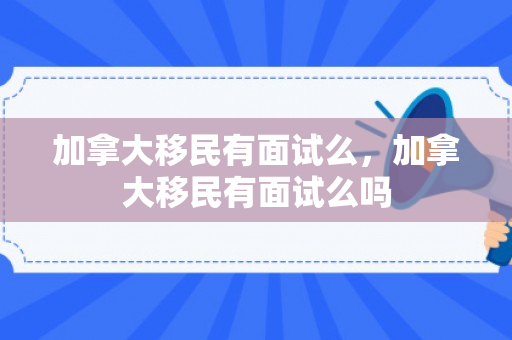 加拿大移民有面试么，加拿大移民有面试么吗