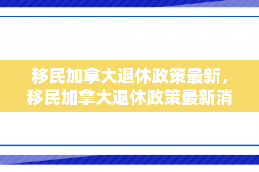 移民加拿大退休政策最新，移民加拿大退休政策最新消息